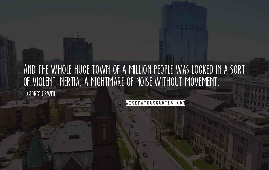 George Orwell Quotes: And the whole huge town of a million people was locked in a sort of violent inertia, a nightmare of noise without movement.