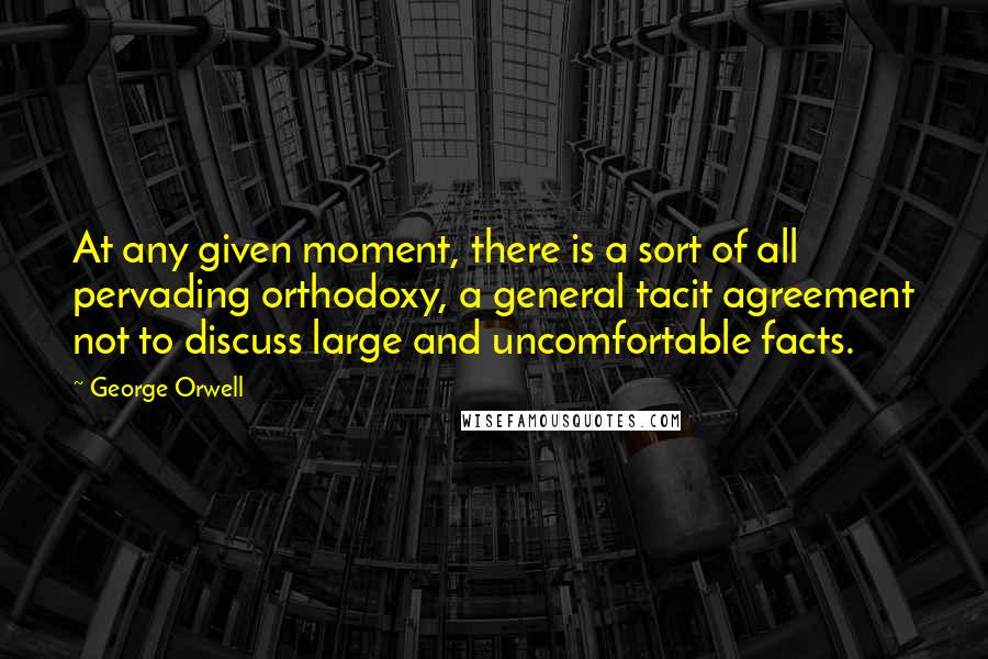 George Orwell Quotes: At any given moment, there is a sort of all pervading orthodoxy, a general tacit agreement not to discuss large and uncomfortable facts.