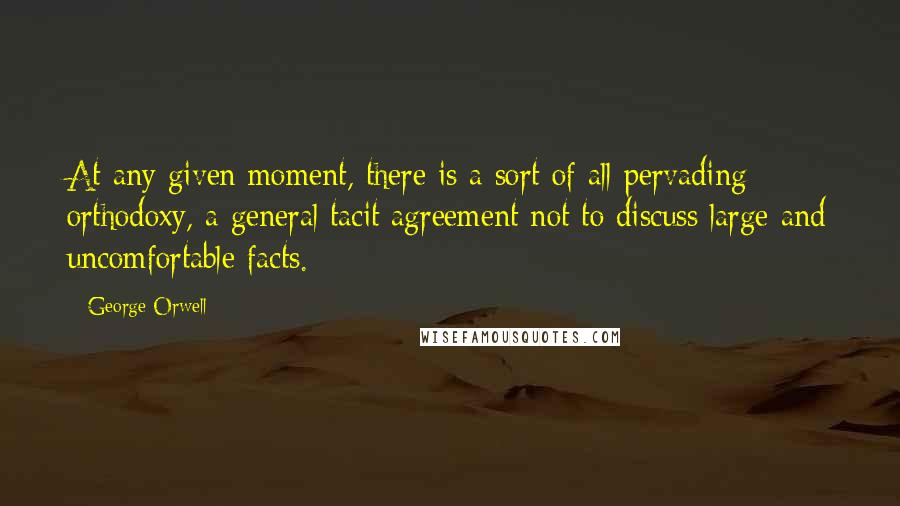 George Orwell Quotes: At any given moment, there is a sort of all pervading orthodoxy, a general tacit agreement not to discuss large and uncomfortable facts.