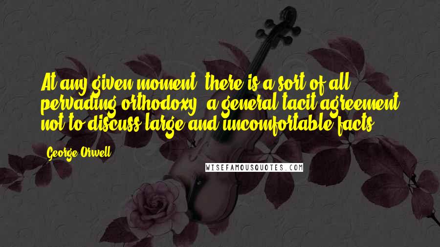 George Orwell Quotes: At any given moment, there is a sort of all pervading orthodoxy, a general tacit agreement not to discuss large and uncomfortable facts.