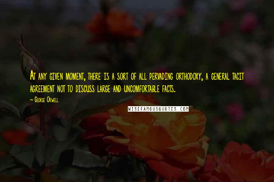 George Orwell Quotes: At any given moment, there is a sort of all pervading orthodoxy, a general tacit agreement not to discuss large and uncomfortable facts.