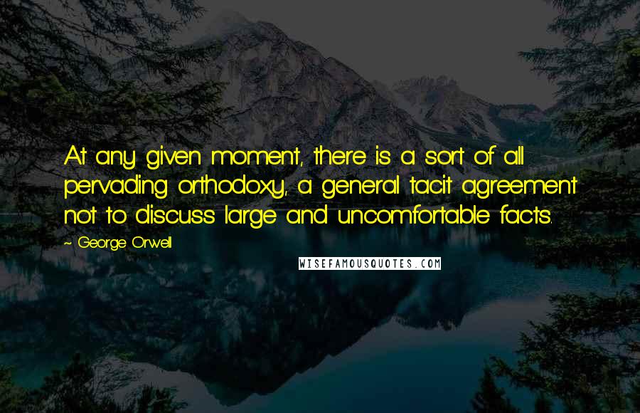 George Orwell Quotes: At any given moment, there is a sort of all pervading orthodoxy, a general tacit agreement not to discuss large and uncomfortable facts.