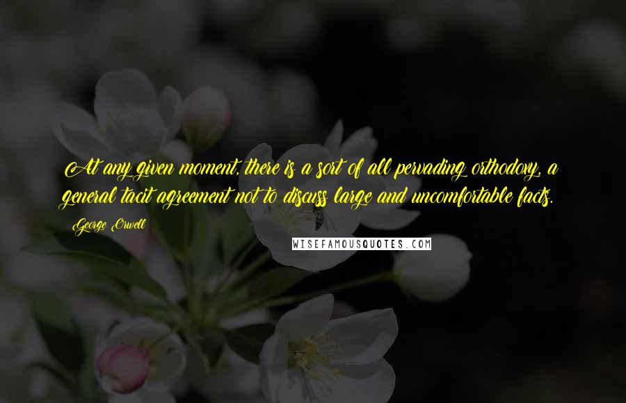 George Orwell Quotes: At any given moment, there is a sort of all pervading orthodoxy, a general tacit agreement not to discuss large and uncomfortable facts.