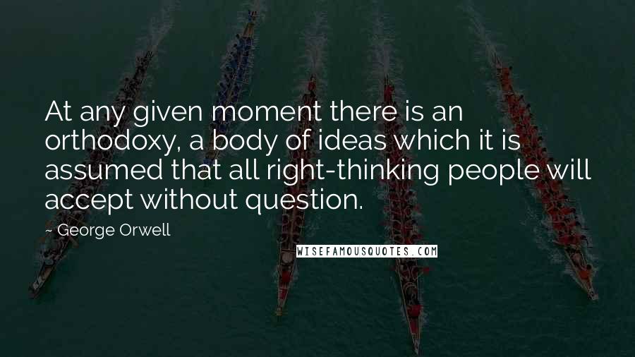 George Orwell Quotes: At any given moment there is an orthodoxy, a body of ideas which it is assumed that all right-thinking people will accept without question.