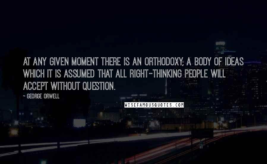 George Orwell Quotes: At any given moment there is an orthodoxy, a body of ideas which it is assumed that all right-thinking people will accept without question.