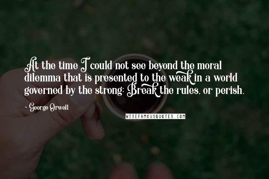 George Orwell Quotes: At the time I could not see beyond the moral dilemma that is presented to the weak in a world governed by the strong: Break the rules, or perish.