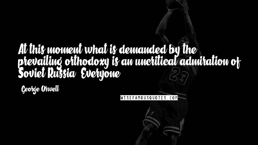 George Orwell Quotes: At this moment what is demanded by the prevailing orthodoxy is an uncritical admiration of Soviet Russia. Everyone
