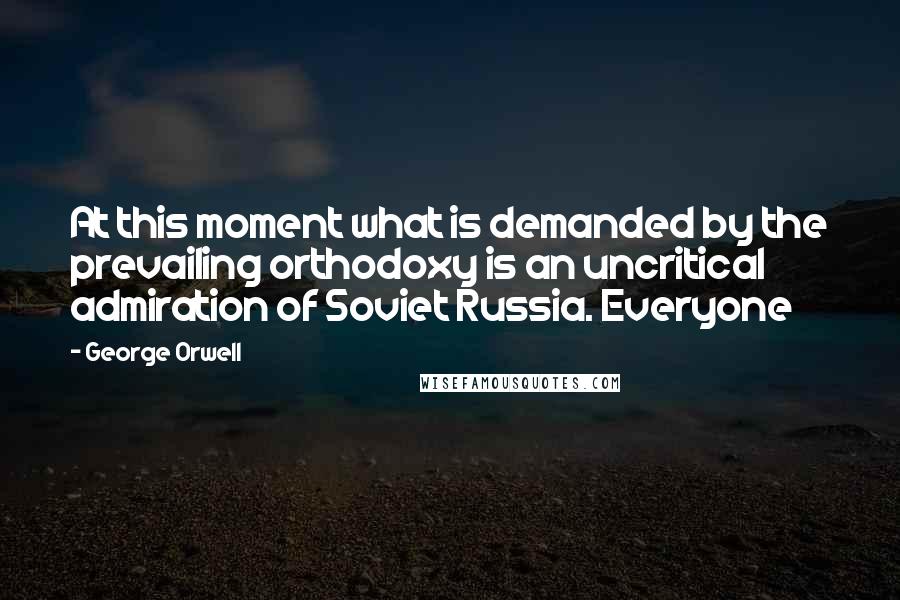 George Orwell Quotes: At this moment what is demanded by the prevailing orthodoxy is an uncritical admiration of Soviet Russia. Everyone