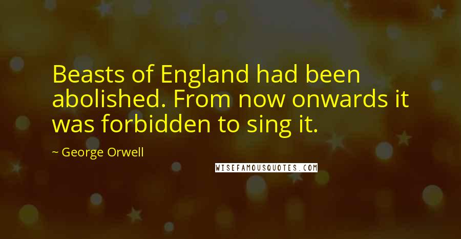 George Orwell Quotes: Beasts of England had been abolished. From now onwards it was forbidden to sing it.