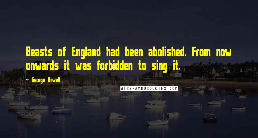 George Orwell Quotes: Beasts of England had been abolished. From now onwards it was forbidden to sing it.