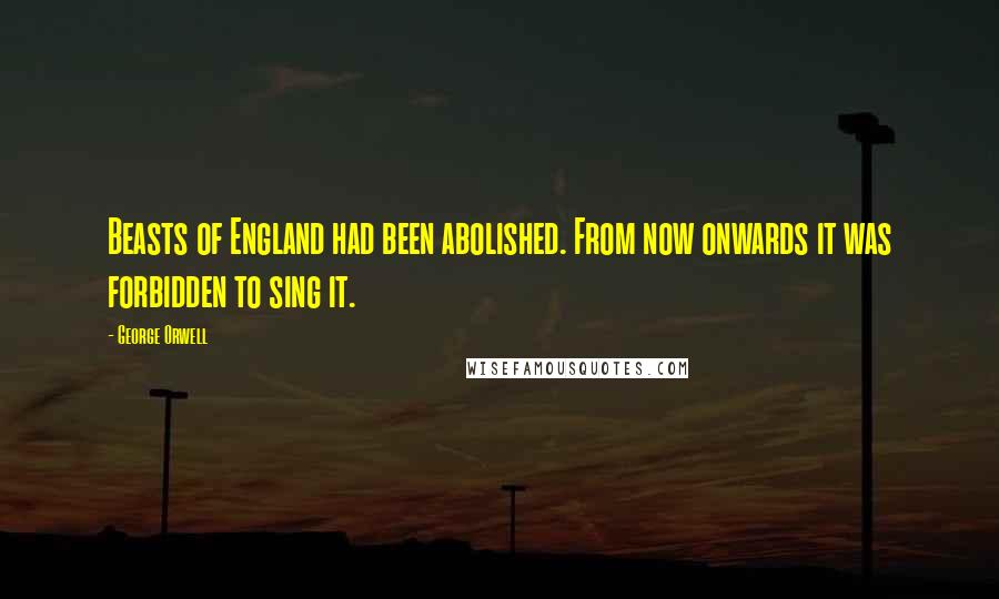 George Orwell Quotes: Beasts of England had been abolished. From now onwards it was forbidden to sing it.