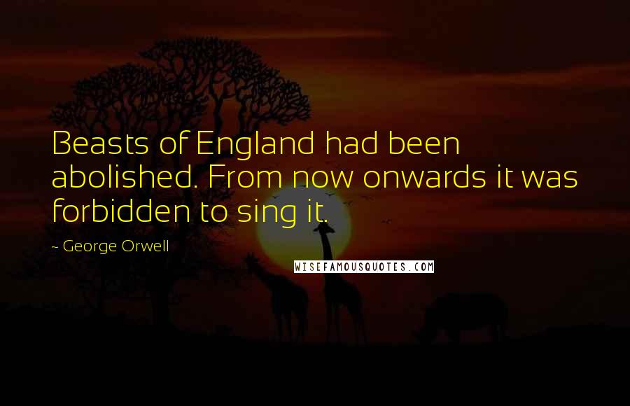 George Orwell Quotes: Beasts of England had been abolished. From now onwards it was forbidden to sing it.