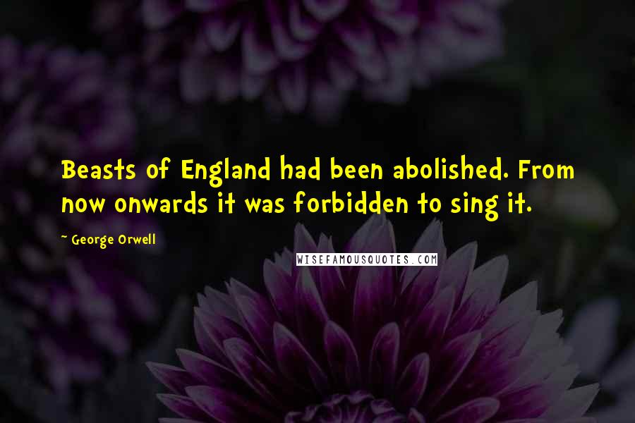 George Orwell Quotes: Beasts of England had been abolished. From now onwards it was forbidden to sing it.