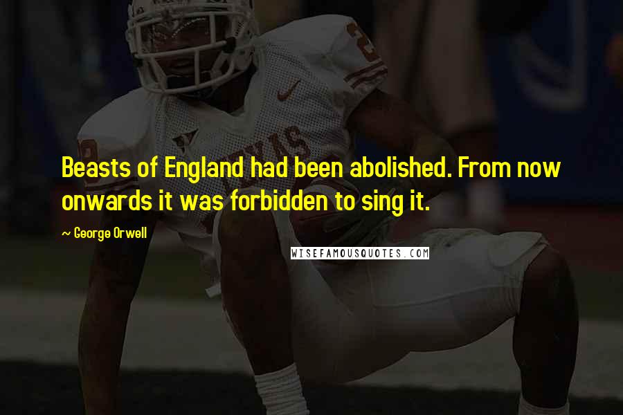 George Orwell Quotes: Beasts of England had been abolished. From now onwards it was forbidden to sing it.