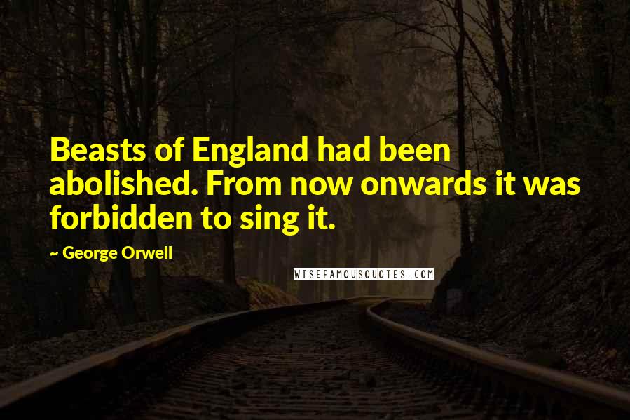 George Orwell Quotes: Beasts of England had been abolished. From now onwards it was forbidden to sing it.