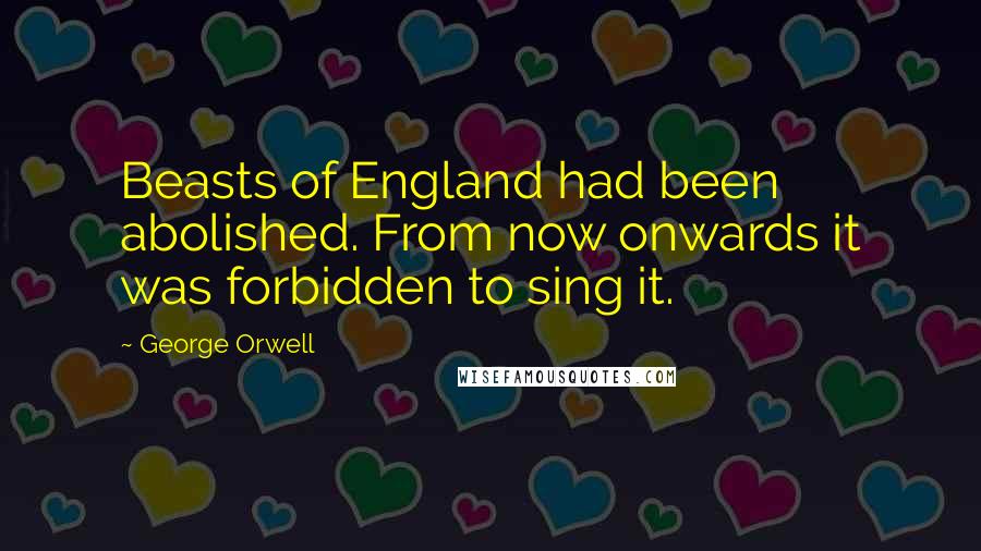 George Orwell Quotes: Beasts of England had been abolished. From now onwards it was forbidden to sing it.