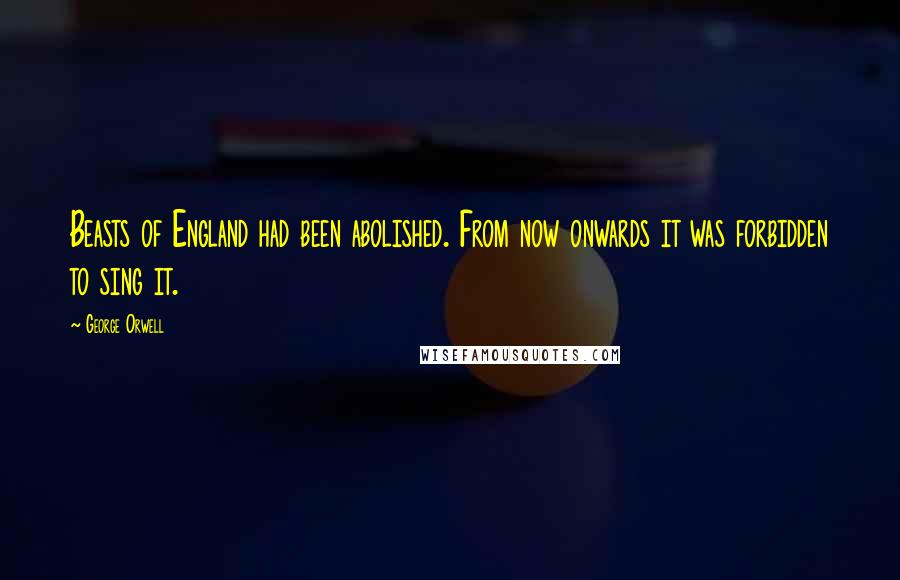 George Orwell Quotes: Beasts of England had been abolished. From now onwards it was forbidden to sing it.