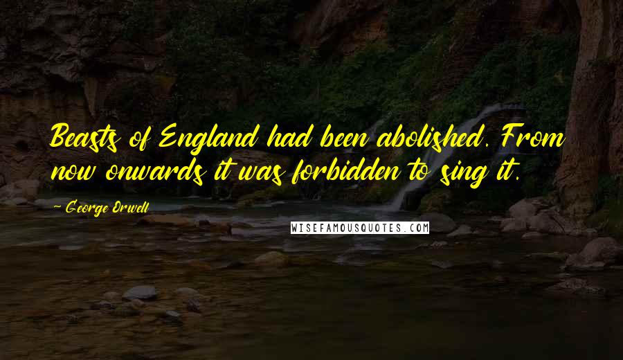 George Orwell Quotes: Beasts of England had been abolished. From now onwards it was forbidden to sing it.