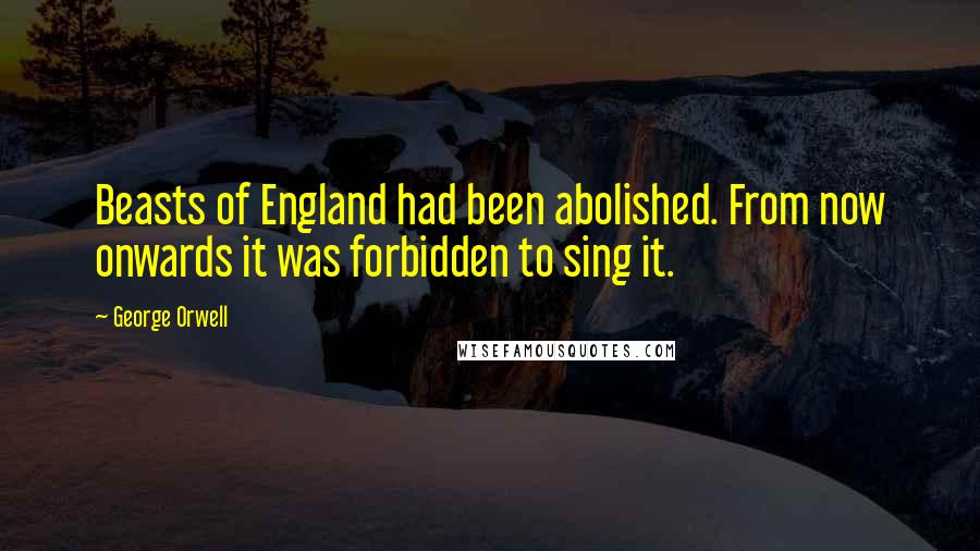 George Orwell Quotes: Beasts of England had been abolished. From now onwards it was forbidden to sing it.