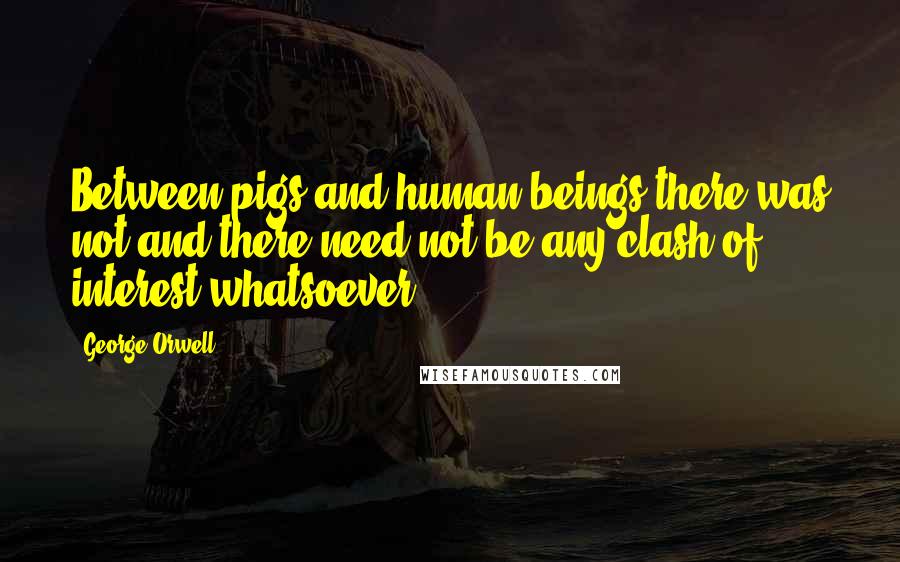 George Orwell Quotes: Between pigs and human beings there was not and there need not be any clash of interest whatsoever.