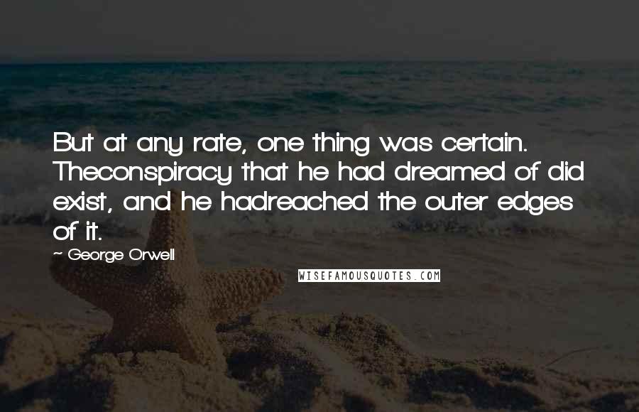 George Orwell Quotes: But at any rate, one thing was certain. Theconspiracy that he had dreamed of did exist, and he hadreached the outer edges of it.