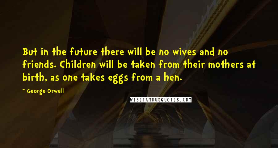 George Orwell Quotes: But in the future there will be no wives and no friends. Children will be taken from their mothers at birth, as one takes eggs from a hen.