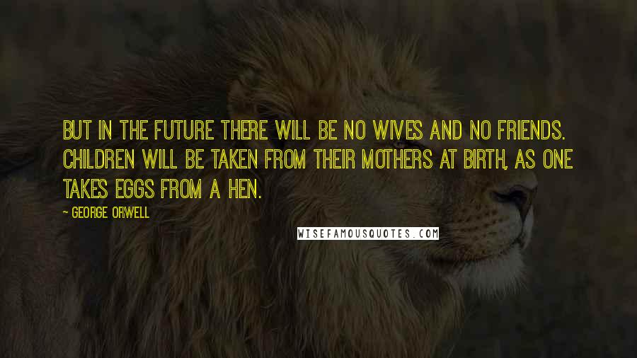 George Orwell Quotes: But in the future there will be no wives and no friends. Children will be taken from their mothers at birth, as one takes eggs from a hen.
