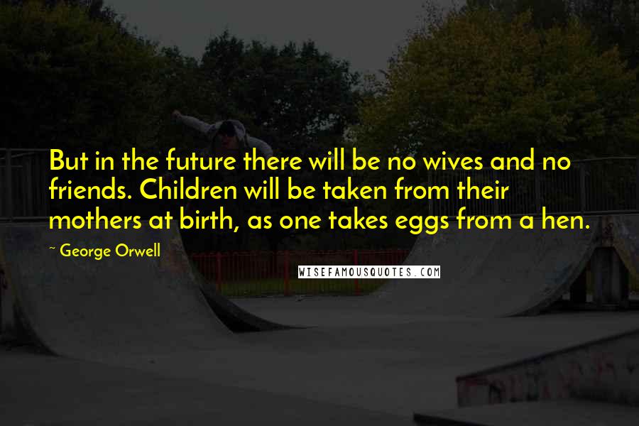 George Orwell Quotes: But in the future there will be no wives and no friends. Children will be taken from their mothers at birth, as one takes eggs from a hen.