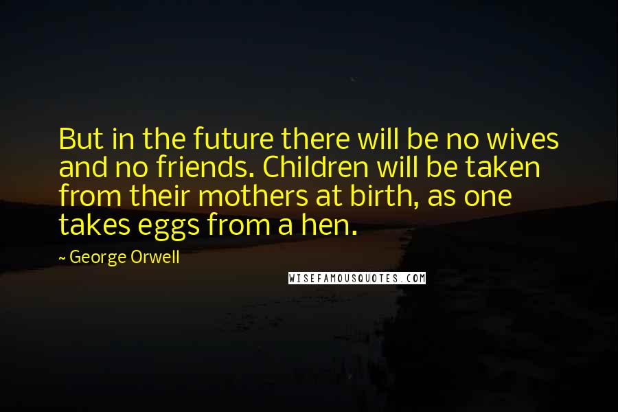 George Orwell Quotes: But in the future there will be no wives and no friends. Children will be taken from their mothers at birth, as one takes eggs from a hen.