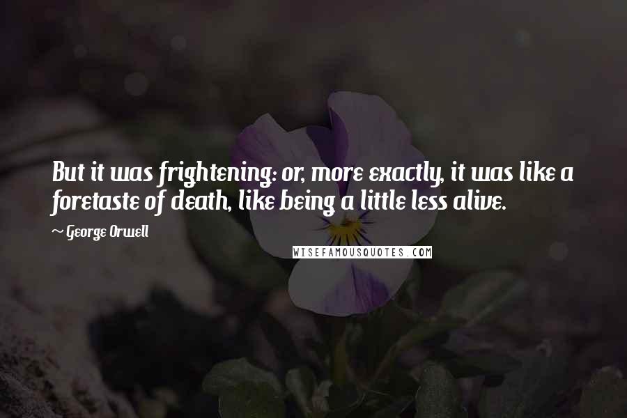 George Orwell Quotes: But it was frightening: or, more exactly, it was like a foretaste of death, like being a little less alive.