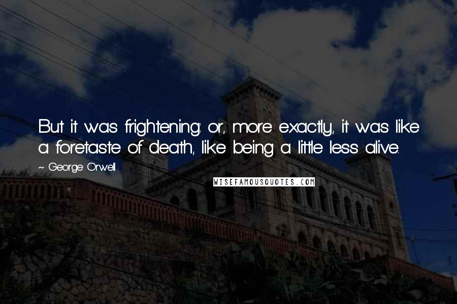 George Orwell Quotes: But it was frightening: or, more exactly, it was like a foretaste of death, like being a little less alive.