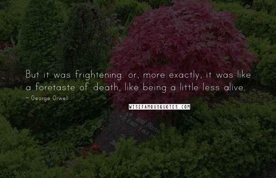 George Orwell Quotes: But it was frightening: or, more exactly, it was like a foretaste of death, like being a little less alive.