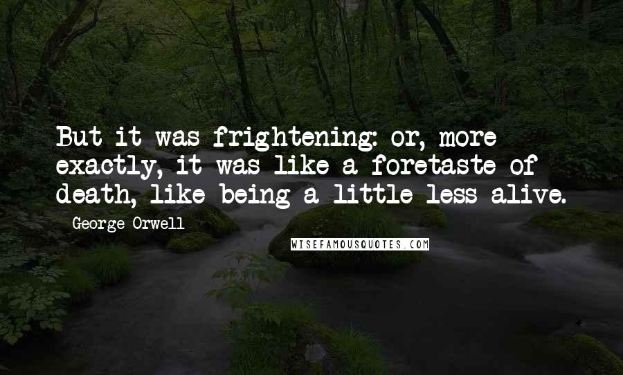 George Orwell Quotes: But it was frightening: or, more exactly, it was like a foretaste of death, like being a little less alive.