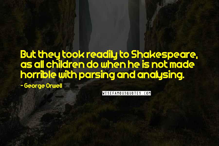 George Orwell Quotes: But they took readily to Shakespeare, as all children do when he is not made horrible with parsing and analysing.