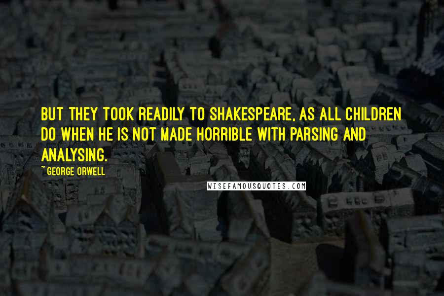 George Orwell Quotes: But they took readily to Shakespeare, as all children do when he is not made horrible with parsing and analysing.