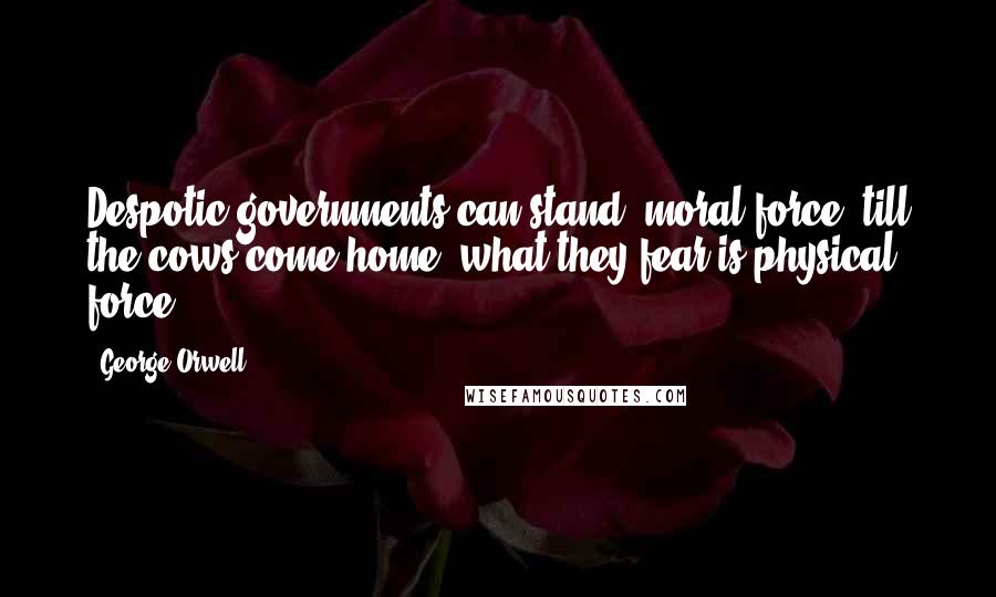 George Orwell Quotes: Despotic governments can stand 'moral force' till the cows come home; what they fear is physical force.