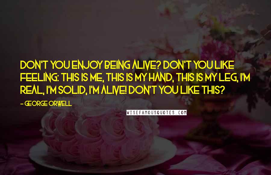 George Orwell Quotes: Don't you enjoy being alive? Don't you like feeling: This is me, this is my hand, this is my leg, I'm real, I'm solid, I'm alive! Don't you like this?