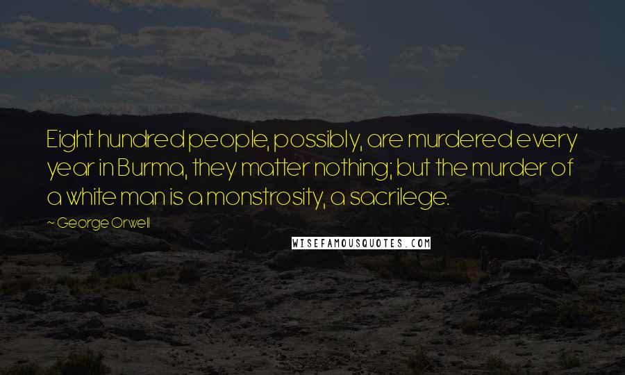 George Orwell Quotes: Eight hundred people, possibly, are murdered every year in Burma, they matter nothing; but the murder of a white man is a monstrosity, a sacrilege.