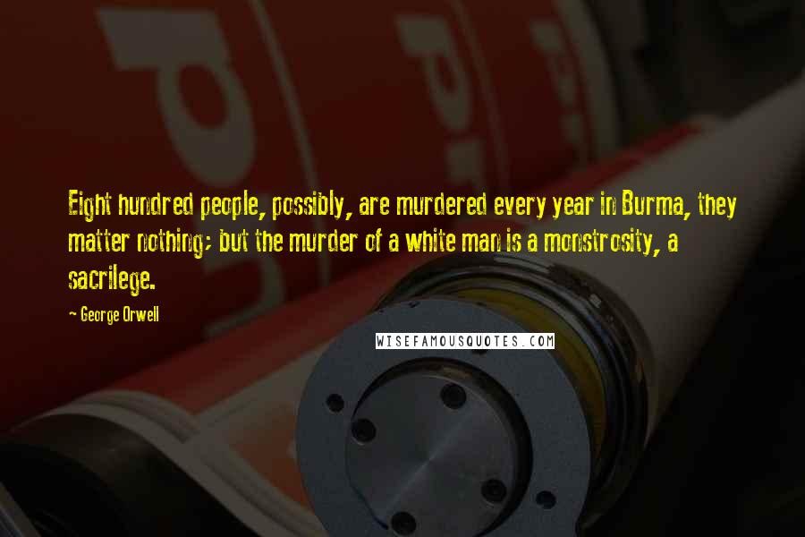 George Orwell Quotes: Eight hundred people, possibly, are murdered every year in Burma, they matter nothing; but the murder of a white man is a monstrosity, a sacrilege.