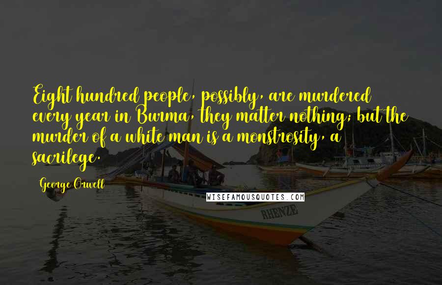 George Orwell Quotes: Eight hundred people, possibly, are murdered every year in Burma, they matter nothing; but the murder of a white man is a monstrosity, a sacrilege.