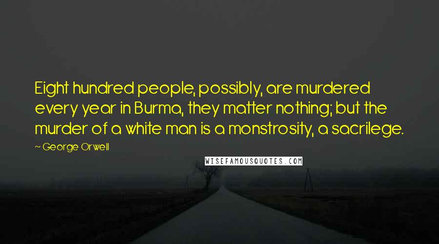 George Orwell Quotes: Eight hundred people, possibly, are murdered every year in Burma, they matter nothing; but the murder of a white man is a monstrosity, a sacrilege.