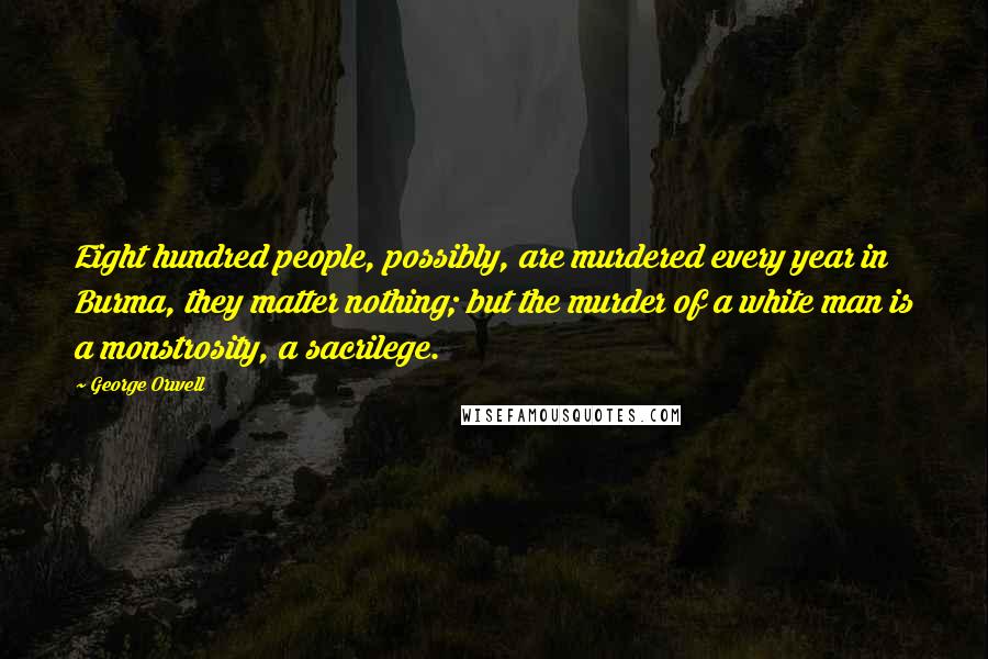 George Orwell Quotes: Eight hundred people, possibly, are murdered every year in Burma, they matter nothing; but the murder of a white man is a monstrosity, a sacrilege.