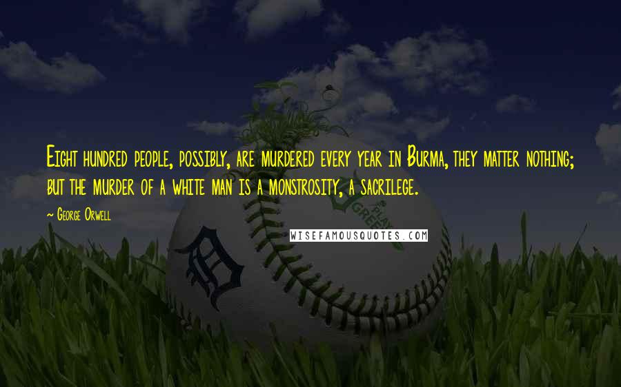 George Orwell Quotes: Eight hundred people, possibly, are murdered every year in Burma, they matter nothing; but the murder of a white man is a monstrosity, a sacrilege.