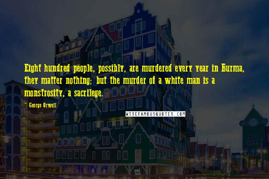 George Orwell Quotes: Eight hundred people, possibly, are murdered every year in Burma, they matter nothing; but the murder of a white man is a monstrosity, a sacrilege.