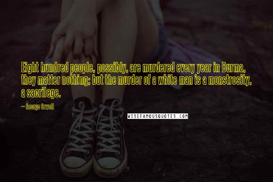 George Orwell Quotes: Eight hundred people, possibly, are murdered every year in Burma, they matter nothing; but the murder of a white man is a monstrosity, a sacrilege.