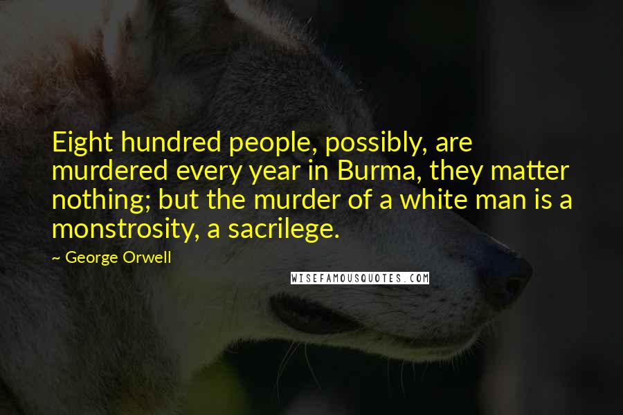 George Orwell Quotes: Eight hundred people, possibly, are murdered every year in Burma, they matter nothing; but the murder of a white man is a monstrosity, a sacrilege.