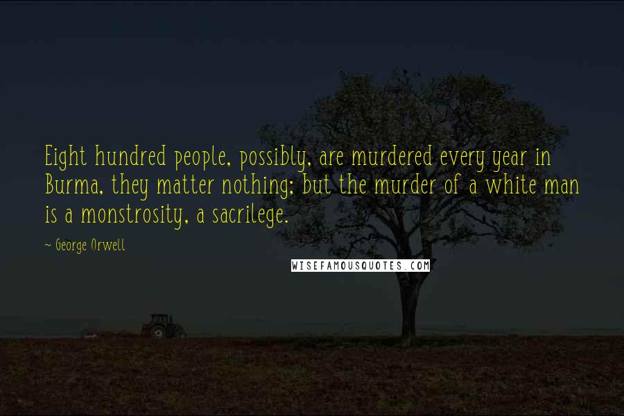 George Orwell Quotes: Eight hundred people, possibly, are murdered every year in Burma, they matter nothing; but the murder of a white man is a monstrosity, a sacrilege.