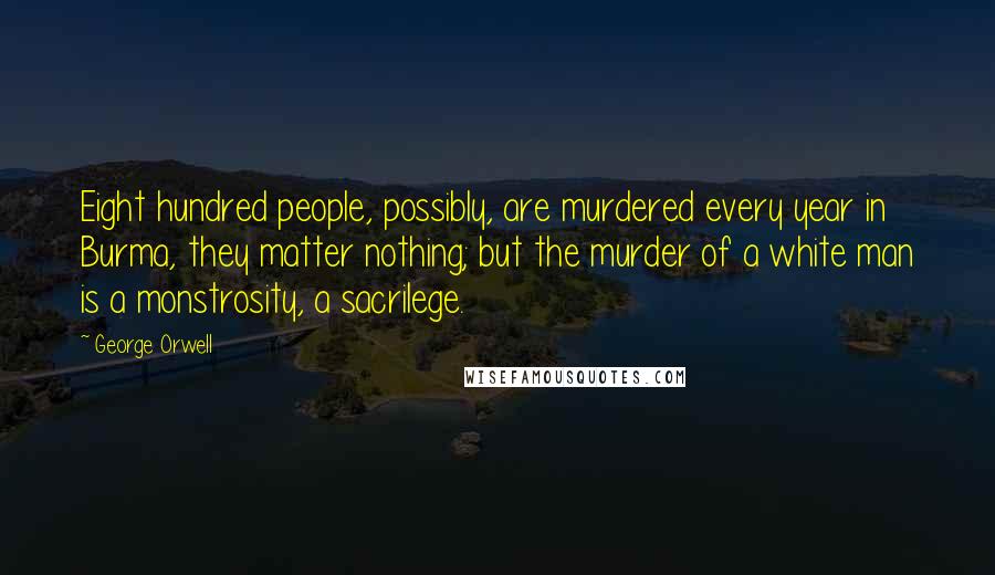 George Orwell Quotes: Eight hundred people, possibly, are murdered every year in Burma, they matter nothing; but the murder of a white man is a monstrosity, a sacrilege.