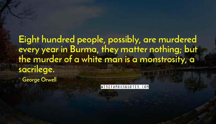 George Orwell Quotes: Eight hundred people, possibly, are murdered every year in Burma, they matter nothing; but the murder of a white man is a monstrosity, a sacrilege.