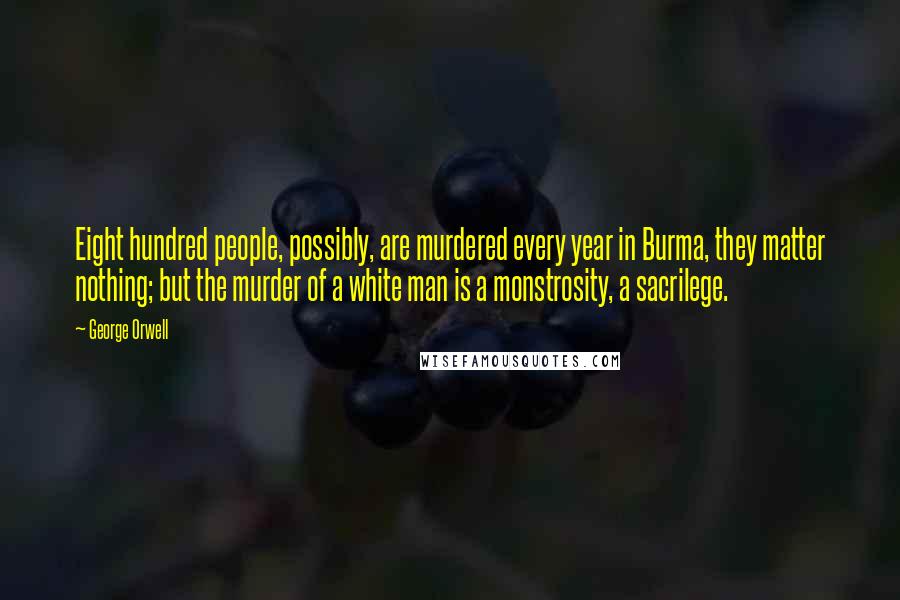 George Orwell Quotes: Eight hundred people, possibly, are murdered every year in Burma, they matter nothing; but the murder of a white man is a monstrosity, a sacrilege.